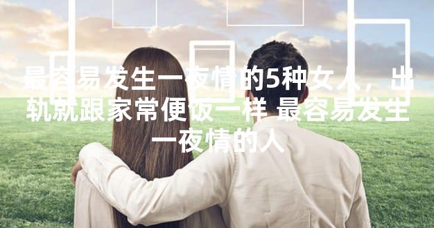最容易发生一夜情的5种女人，出轨就跟家常便饭一样